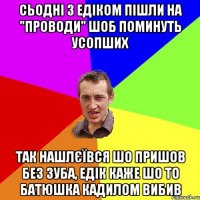 Сьодні з Едіком пішли на "проводи" шоб поминуть усопших так нашлєївся шо пришов без зуба, едік каже шо то батюшка кадилом вибив