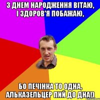 З днем народження вітаю, і здоров'я побажаю, бо печінка то одна, альказельцер пий до дна!)