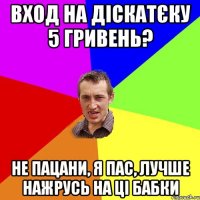 вход на діскатєку 5 гривень? не пацани, я пас, лучше нажрусь на ці бабки