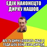 Едік наконецто дирку нашов Але ту дирку довбать надо 2 года шоб вона була диркой