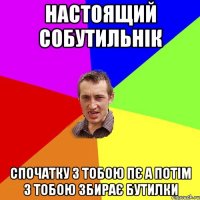 НАСТОЯЩИЙ СОБУТИЛЬНІК СПОЧАТКУ З ТОБОЮ ПЄ А ПОТІМ З ТОБОЮ ЗБИРАЄ БУТИЛКИ