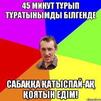 45 минут тұрып тұратынымды білгенде Сабаққа қатыспай-ақ қоятын едім!