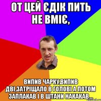 От цей Єдік пить не вміє, Випив чарку,випив дві,затріщало в голові а потом заплакав і в штани накакав...