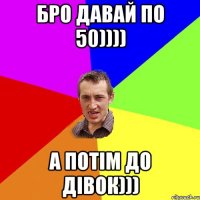 Бро давай по 50)))) а потім до дівок)))