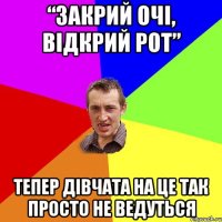 “ЗАКРИЙ ОЧІ, ВІДКРИЙ РОТ” ТЕПЕР ДІВЧАТА НА ЦЕ ТАК ПРОСТО НЕ ВЕДУТЬСЯ