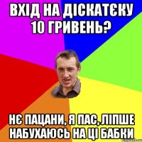 вхід на діскатєку 10 гривень? нє пацани, я пас, ліпше набухаюсь на ці бабки