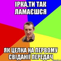 Ірка,ти так ламаєшся Як целка на первому свіданії передач