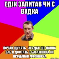 едік запитав чи є вудка почав щукать - згадав шо папка заб її достать з багажника як продавав москвича