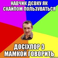 НАВЧИК ДЄВКУ ЯК СКАЙПОМ ПОЛЬЗУВАТЬСЯ ДОСІХПОР З МАМКОЙ ГОВОРИТЬ