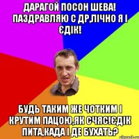 ДАРАГОЙ ПОСОН ШЕВА! ПАЗДРАВЛЯЮ С ДР,ЛІЧНО Я І ЄДІК! БУДЬ ТАКИМ ЖЕ ЧОТКИМ І КРУТИМ ПАЦОЮ,ЯК СЧЯС!ЄДІК ПИТА,КАДА І ДЕ БУХАТЬ?