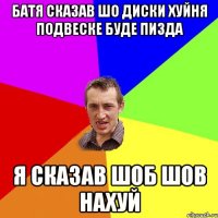 Батя сказав шо диски хуйня подвеске буде пизда Я сказав шоб шов нахуй