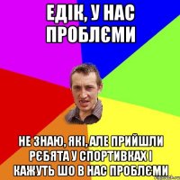 едік, у нас проблєми не знаю, які, але прийшли рєбята у спортивках і кажуть шо в нас проблєми