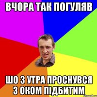 ВЧОРА ТАК ПОГУЛЯВ ШО З УТРА ПРОСНУВСЯ З ОКОМ ПІДБИТИМ