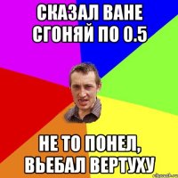 Сказал Ване сгоняй по 0.5 Не то понел, вьебал вертуху