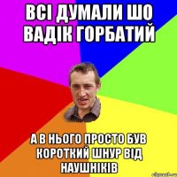 всі думали шо Вадік горбатий а в нього просто був короткий шнур від наушніків