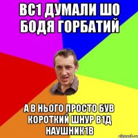 Вс1 думали шо Бодя горбатий А в нього просто був короткий шнур в1д наушник1в