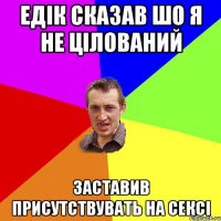 Едік сказав шо я не цілований заставив присутствувать на сексі