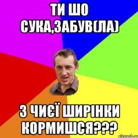 Ти шо сука,забув(ла) з чиєї ширінки кормишся???