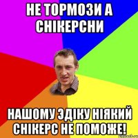 не тормози а снiкерсни Нашому Эдiку нiякий снiкерс не поможе!