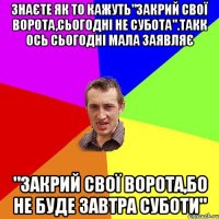 знаєте як то кажуть"закрий свої ворота,сьогодні не субота".такк ось сьогодні мала заявляє "Закрий свої ворота,бо не буде завтра суботи"