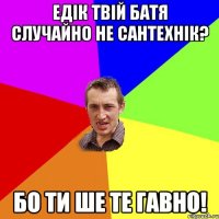 Едік твій батя случайно не сантехнік? Бо ти ше те гавно!