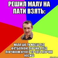 решил малу на пати взять: мала шо ти маєш під футболкою,ліфчик,а під ліфчиком,нічого то чого ліфчик носиш