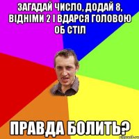 загадай число, додай 8, відніми 2 і вдарся головою об стіл правда болить?