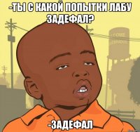 -ты с какой попытки лабу задефал? -задефал