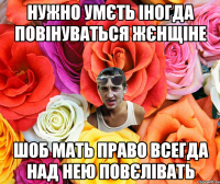 Нужно умєть іногда повінуваться жєнщіне шоб мать право всегда над нею повєлівать