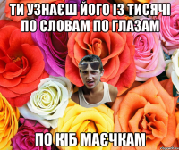 ТИ УЗНАЄШ ЙОГО ІЗ ТИСЯЧІ ПО СЛОВАМ ПО ГЛАЗАМ ПО КІБ МАЄЧКАМ