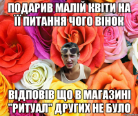 подарив малій квіти на її питання чого вінок відповів що в магазині "ритуал" других не було