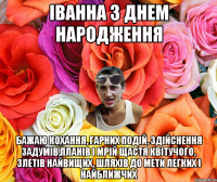 Іванна з днем народження Бажаю кохання, гарних подій, Здійснення задумів,планів і мрій Щастя квітучого, злетів найвищих, Шляхів до мети легких і найближчих