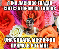 я їйо ласково гладіл сінтєзатором по головє она совала мікрофон прямо в рот мне