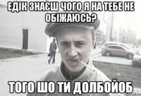 Едік знаєш чого я на тебе не обіжаюсь? Того шо ти долбойоб