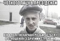 Чоткого пацу в прєзідєнти Він в політікі харашо розбирається і в отношеніях з другими странами