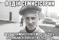 я едiк семисiстрин я тут у токмаку со всємі розберусь. не улибайся, пупсiк, ти следущiй