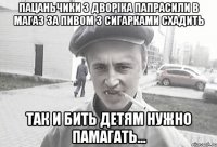 Пацаньчики з дворіка папрасили в магаз за пивом з сигарками схадить так и бить детям нужно памагать...