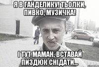 Я в ганделику! Тьолки, пивко, музичка! І тут маман, вставай пиздюк снідати...