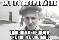 ну і чого Вова крайчак ти нічого не пишеш,а сидиш то в он-лайне