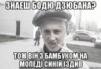 Знаеш Бодю Дзюбана? тож він з бамбуком на мопеді синій їздив