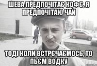 Шева предпочітає кофє, я предпочітаю чай тоді коли встрєчаємось, то пьєм водку