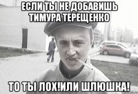 ЕСЛИ ТЫ НЕ ДОБАВИШЬ ТИМУРА ТЕРЕЩЕНКО ТО ТЫ ЛОХ!ИЛИ ШЛЮШКА!