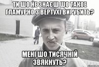 ти шо не знаєш шо такое гламурно з вертухі вирубить? Мені шо Тисячній звякнуть?