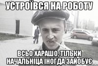 устроївся на роботу всьо харашо, тільки начальніца іногда зайобує