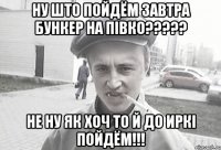 Ну што пойдём завтра бункер на півко????? не ну як хоч то й до Иркі пойдём!!!