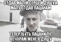 отдав малій серце й душу,а малу отдав пацанам тепер їбуть пацани по вечорам мене в душу