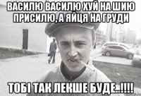 Василю Василю хуй на шию присилю, а яйця на груди тобі так лекше буде..!!!!