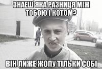 Знаеш яка разниця між тобою і котом? Він лиже жопу тільки собі