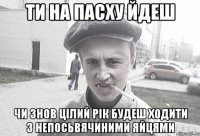 ти на пасху йдеш чи знов цілий рік будеш ходити з непосьвячиними яйцями