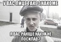 у вас лице таке знакоме я вас раніше нахуй не посилав?